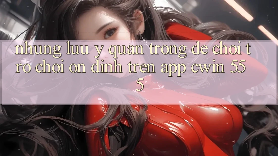 Những Lưu Ý Quan Trọng Để Chơi Trò chơi Ổn định Trên App Cwin 555