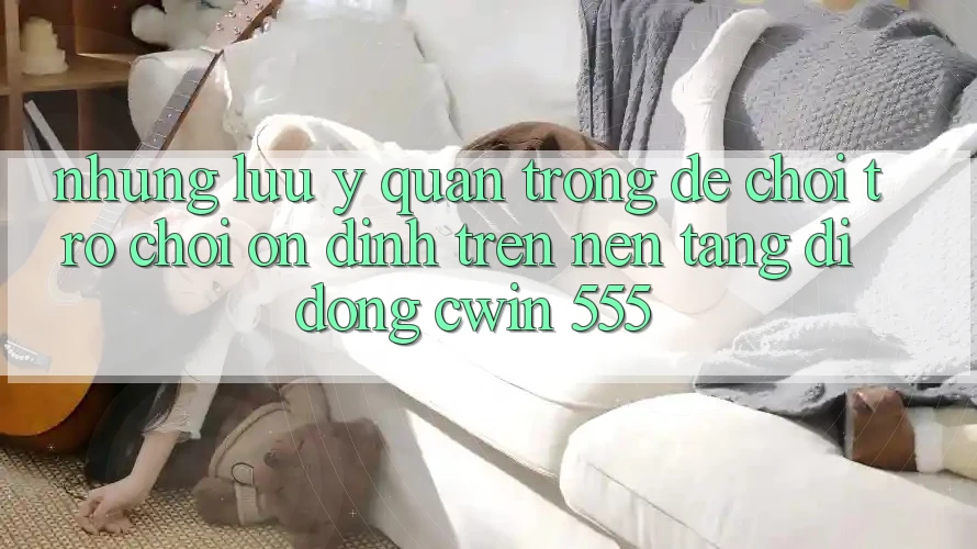 Những Lưu Ý Quan Trọng Để Chơi Trò chơi Ổn định Trên Nền tảng di động Cwin 555
