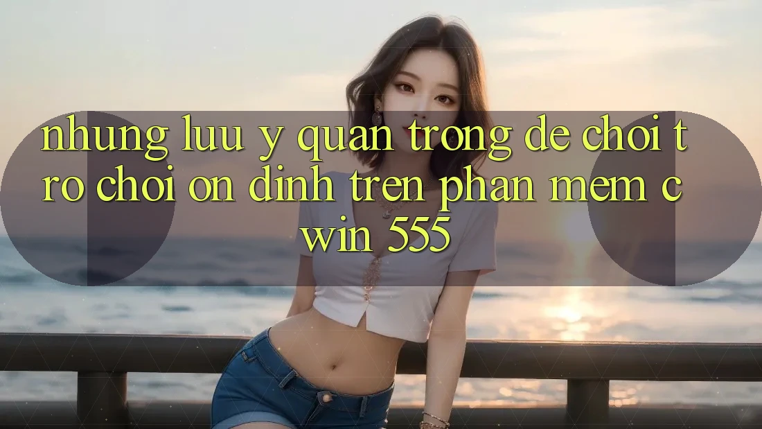 Những Lưu Ý Quan Trọng Để Chơi Trò chơi Ổn định Trên Phần mềm Cwin 555