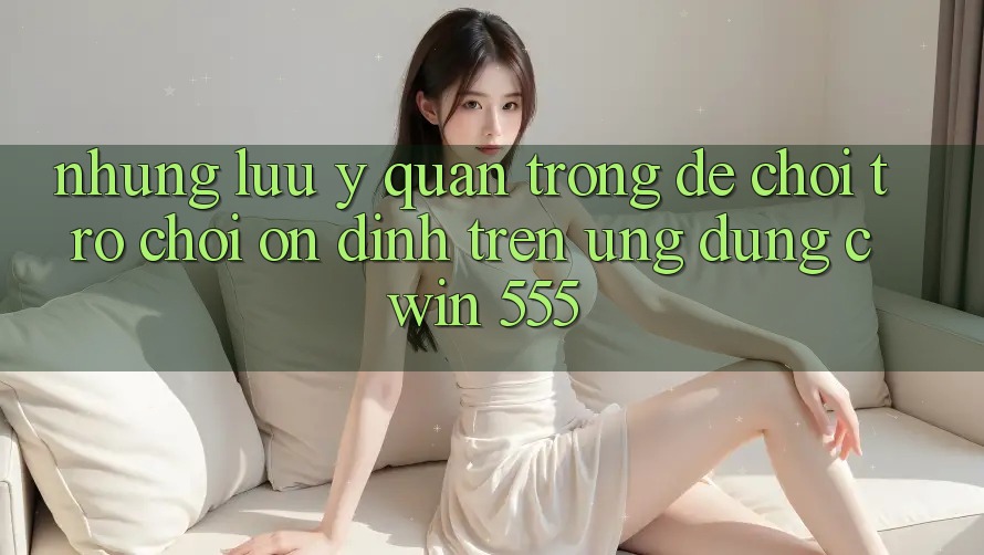 Những Lưu Ý Quan Trọng Để Chơi Trò chơi Ổn định Trên Ứng dụng Cwin 555