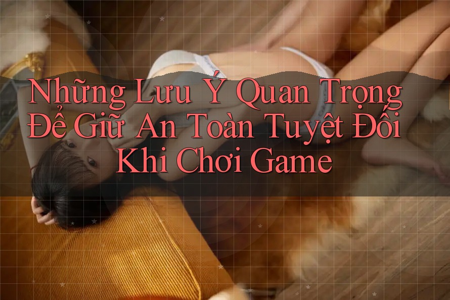 Những Lưu Ý Quan Trọng Để Giữ An Toàn Tuyệt Đối Khi Chơi Game