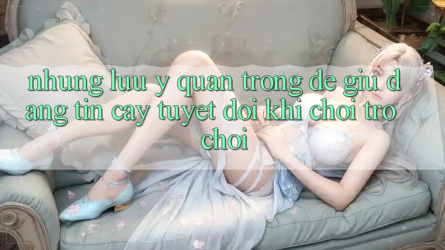 Những Lưu Ý Quan Trọng Để Giữ Đáng tin cậy Tuyệt Đối Khi Chơi Trò chơi