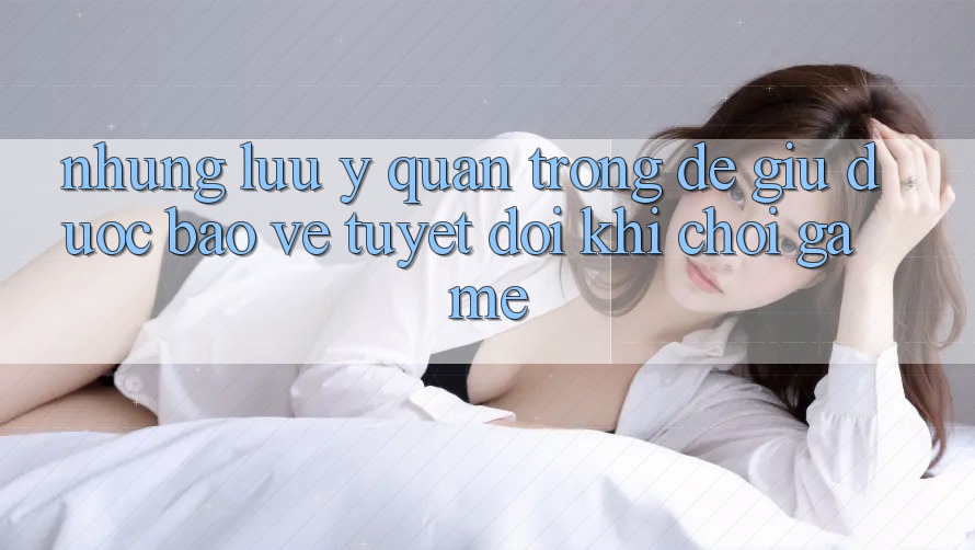 Những Lưu Ý Quan Trọng Để Giữ Được bảo vệ Tuyệt Đối Khi Chơi Game