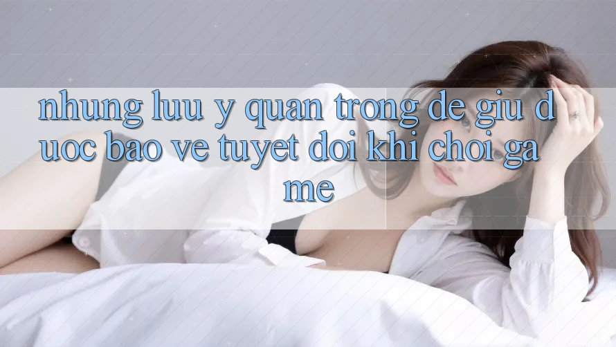 Những Lưu Ý Quan Trọng Để Giữ Được bảo vệ Tuyệt Đối Khi Chơi Game
