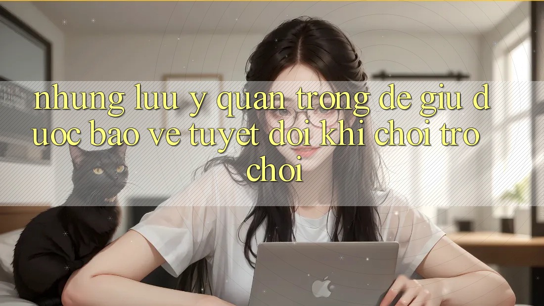 Những Lưu Ý Quan Trọng Để Giữ Được bảo vệ Tuyệt Đối Khi Chơi Trò chơi