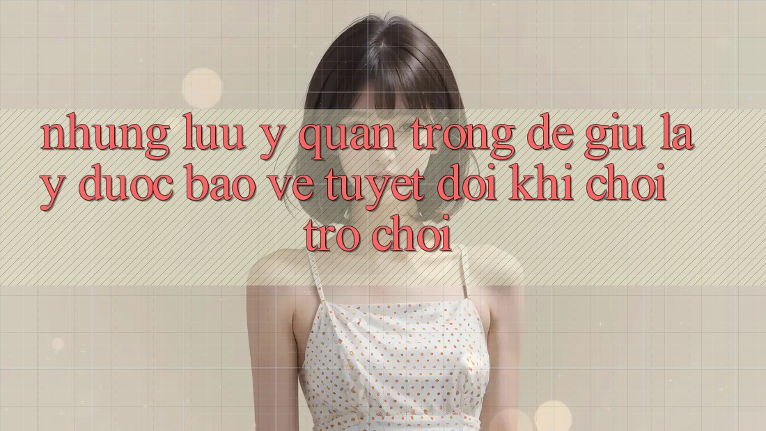 Những Lưu Ý Quan Trọng Để Giữ lấy Được bảo vệ Tuyệt Đối Khi Chơi Trò chơi