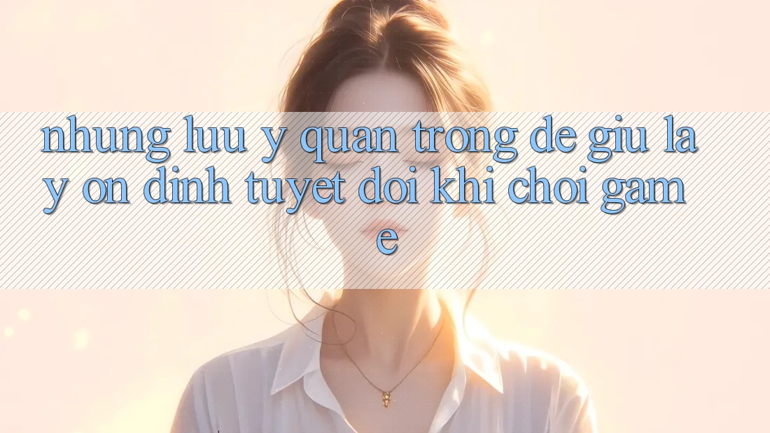 Những Lưu Ý Quan Trọng Để Giữ lấy Ổn định Tuyệt Đối Khi Chơi Game