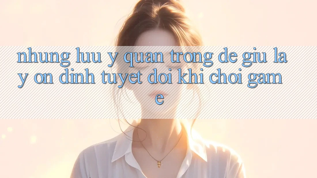 Những Lưu Ý Quan Trọng Để Giữ lấy Ổn định Tuyệt Đối Khi Chơi Game