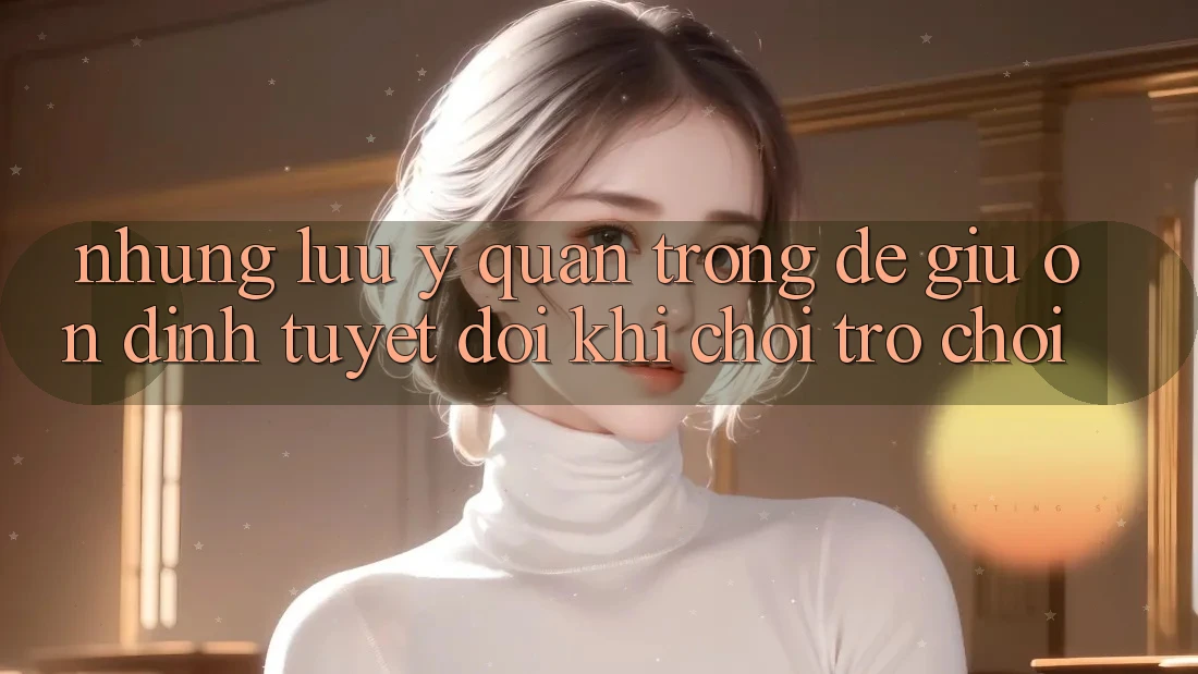 Những Lưu Ý Quan Trọng Để Giữ Ổn định Tuyệt Đối Khi Chơi Trò chơi