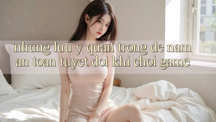 Những Lưu Ý Quan Trọng Để Nắm An Toàn Tuyệt Đối Khi Chơi Game