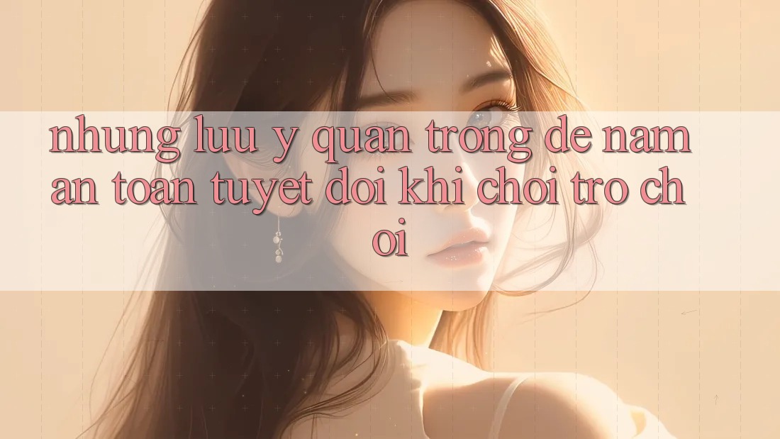 Những Lưu Ý Quan Trọng Để Nắm An Toàn Tuyệt Đối Khi Chơi Trò chơi