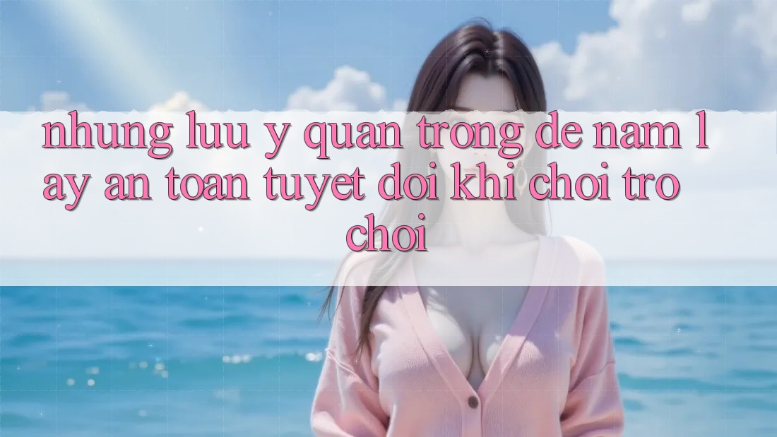 Những Lưu Ý Quan Trọng Để Nắm lấy An Toàn Tuyệt Đối Khi Chơi Trò chơi