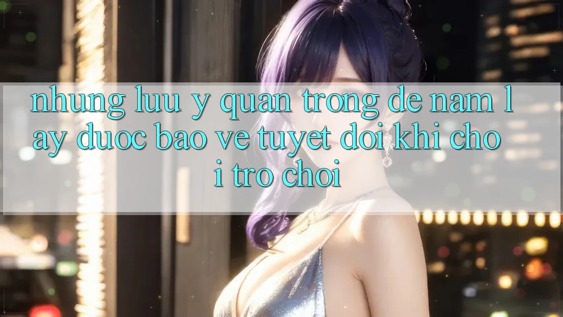 Những Lưu Ý Quan Trọng Để Nắm lấy Được bảo vệ Tuyệt Đối Khi Chơi Trò chơi