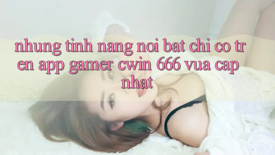 Những Tính Năng Nổi Bật Chỉ Có Trên App Gamer Cwin 666 Vừa cập nhật