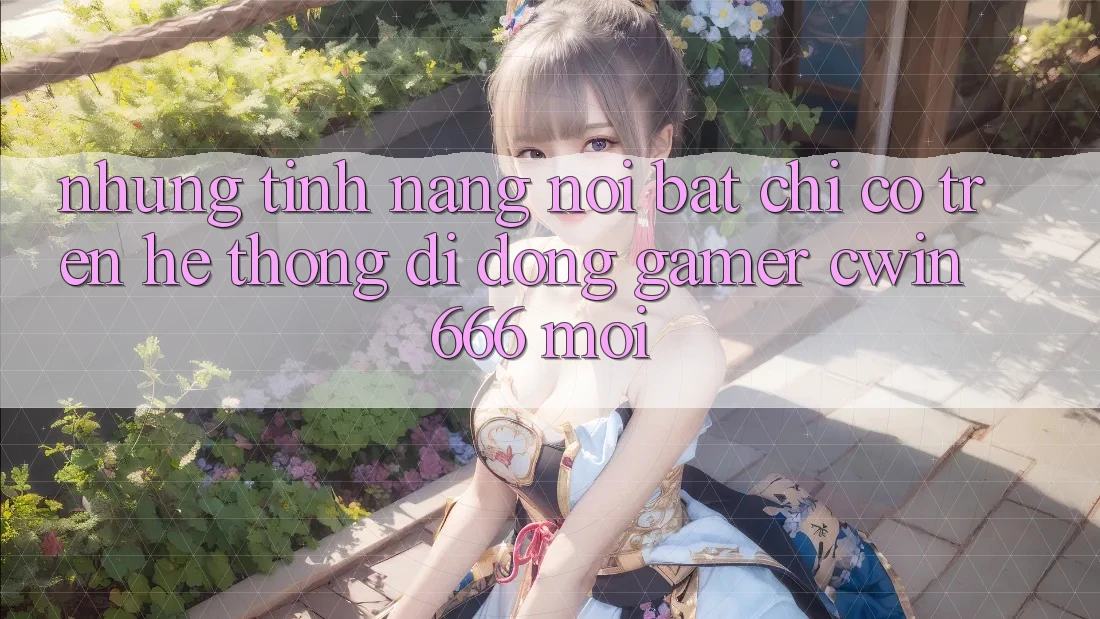 Những Tính Năng Nổi Bật Chỉ Có Trên Hệ thống di động Gamer Cwin 666 Mới