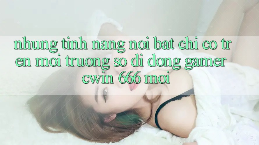 Những Tính Năng Nổi Bật Chỉ Có Trên Môi trường số di động Gamer Cwin 666 Mới