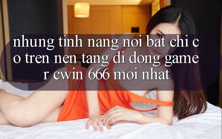 Những Tính Năng Nổi Bật Chỉ Có Trên Nền tảng di động Gamer Cwin 666 Mới nhất