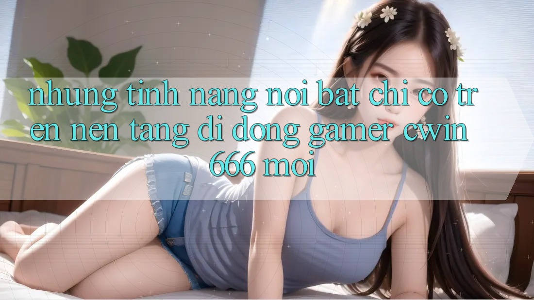 Những Tính Năng Nổi Bật Chỉ Có Trên Nền tảng di động Gamer Cwin 666 Mới