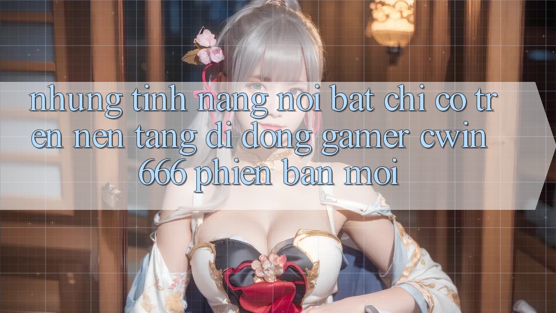 Những Tính năng Nổi Bật Chỉ Có Trên Nền tảng di động Gamer Cwin 666 Phiên bản mới