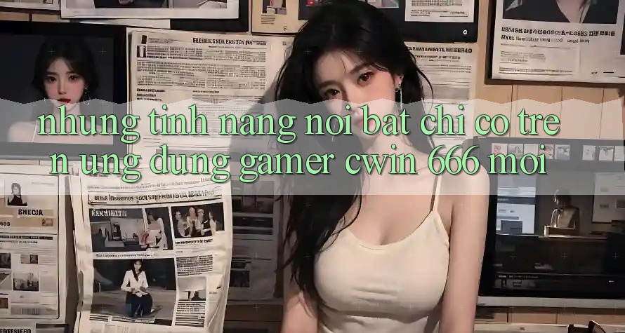 Những Tính Năng Nổi Bật Chỉ Có Trên Ứng dụng Gamer Cwin 666 Mới