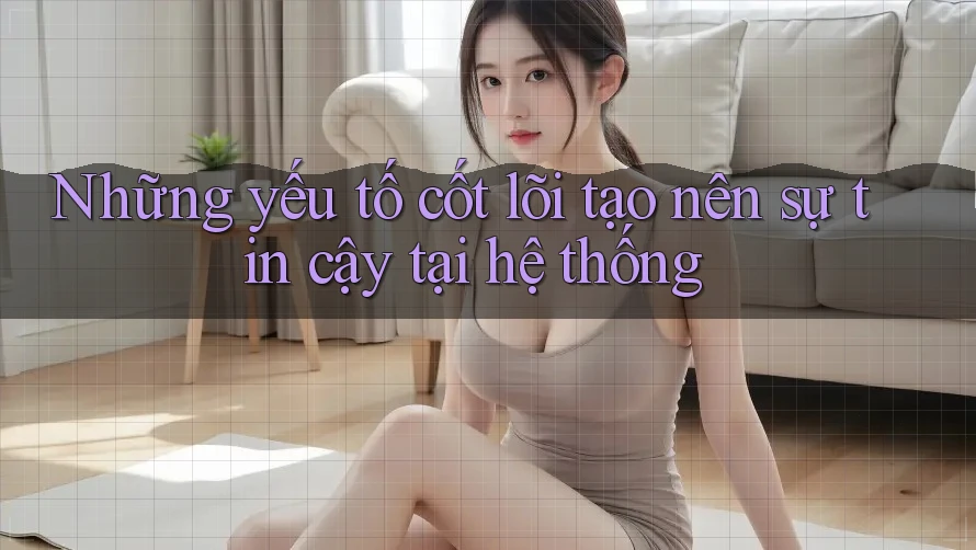 Những yếu tố cốt lõi tạo nên sự tin cậy tại hệ thống