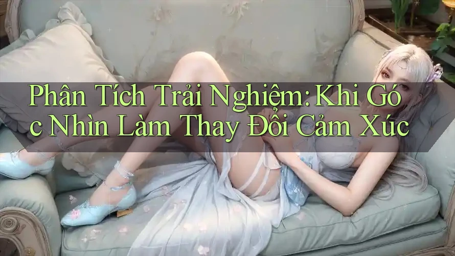 Phân Tích Trải Nghiệm: Khi Góc Nhìn Làm Thay Đổi Cảm Xúc