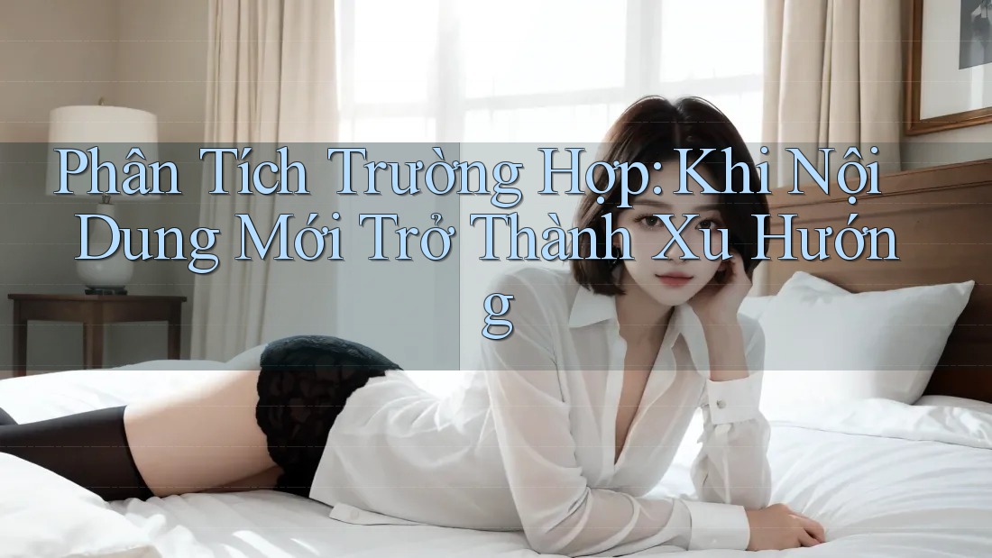 Phân Tích Trường Hợp: Khi Nội Dung Mới Trở Thành Xu Hướng