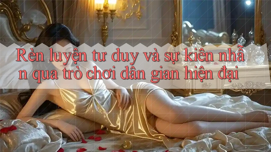 Rèn luyện tư duy và sự kiên nhẫn qua trò chơi dân gian hiện đại