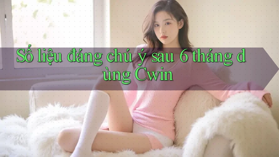 Số liệu đáng chú ý sau 6 tháng dùng Cwin