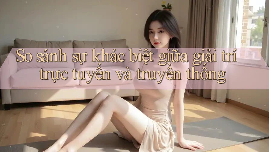 So sánh sự khác biệt giữa giải trí trực tuyến và truyền thống