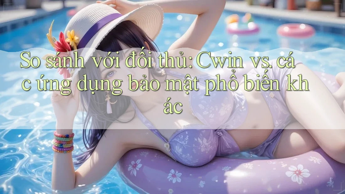 So sánh với đối thủ: Cwin vs. các ứng dụng bảo mật phổ biến khác