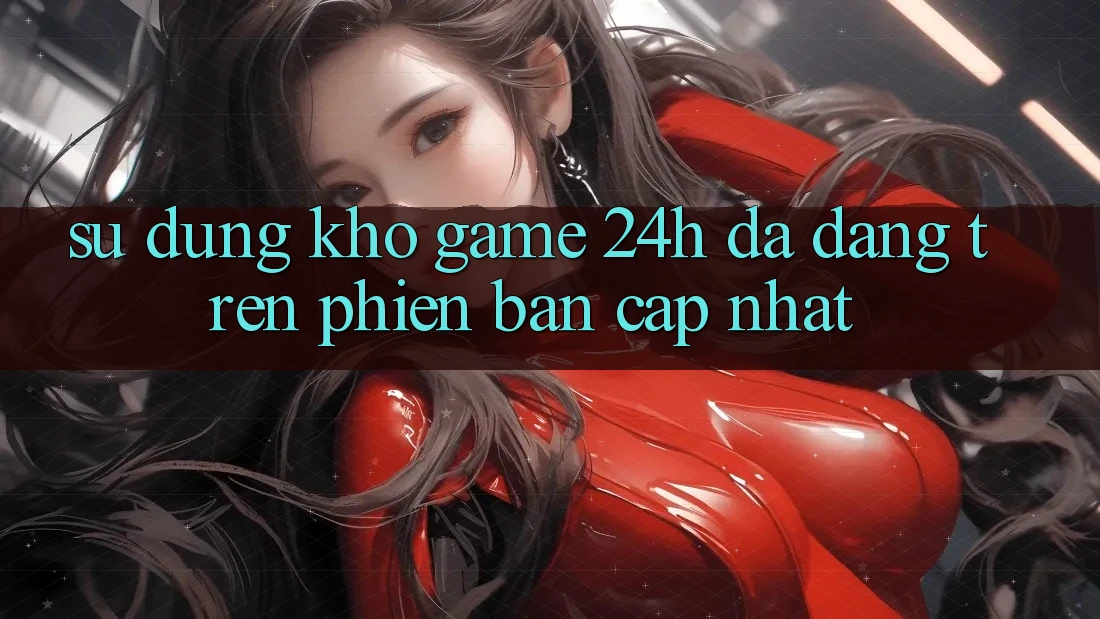 Sử dụng Kho Game 24h Đa Dạng Trên Phiên Bản Cập Nhật