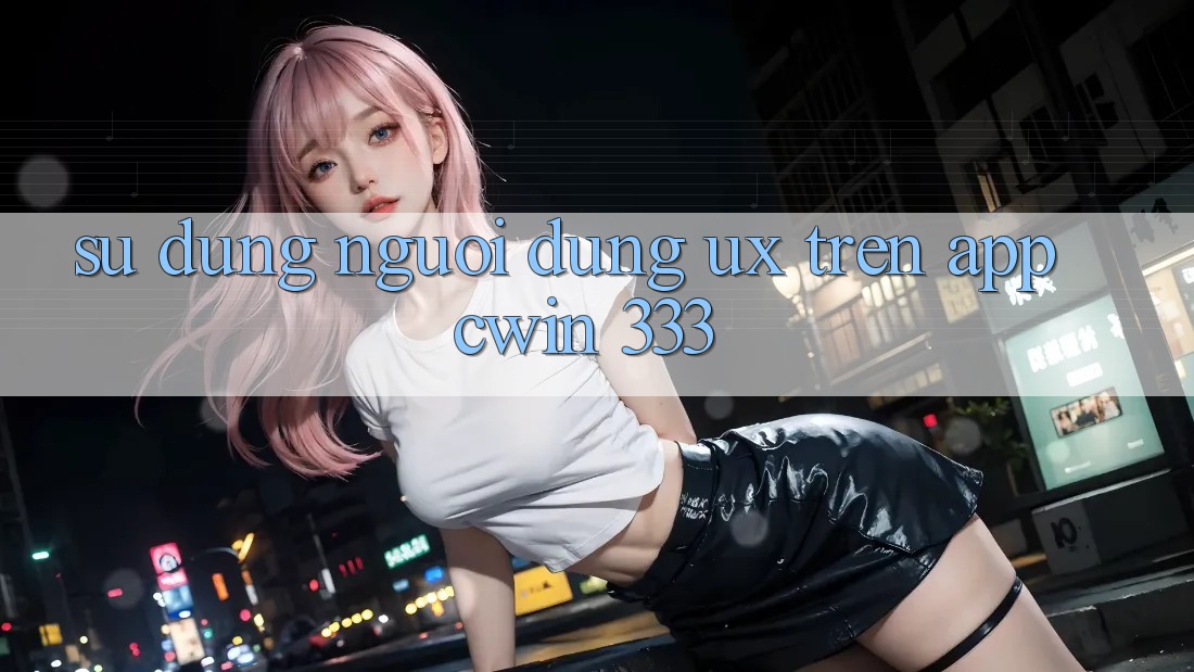 Sử dụng Người Dùng (UX) Trên App Cwin 333