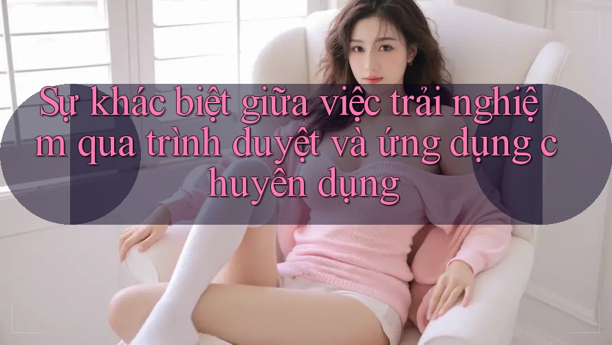 Sự khác biệt giữa việc trải nghiệm qua trình duyệt và ứng dụng chuyên dụng