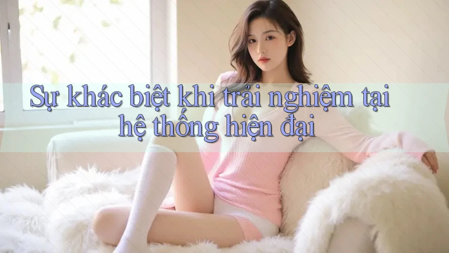 Sự khác biệt khi trải nghiệm tại hệ thống hiện đại