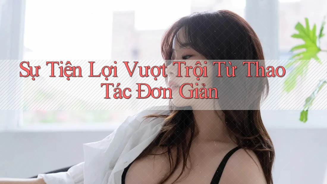 Sự Tiện Lợi Vượt Trội Từ Thao Tác Đơn Giản