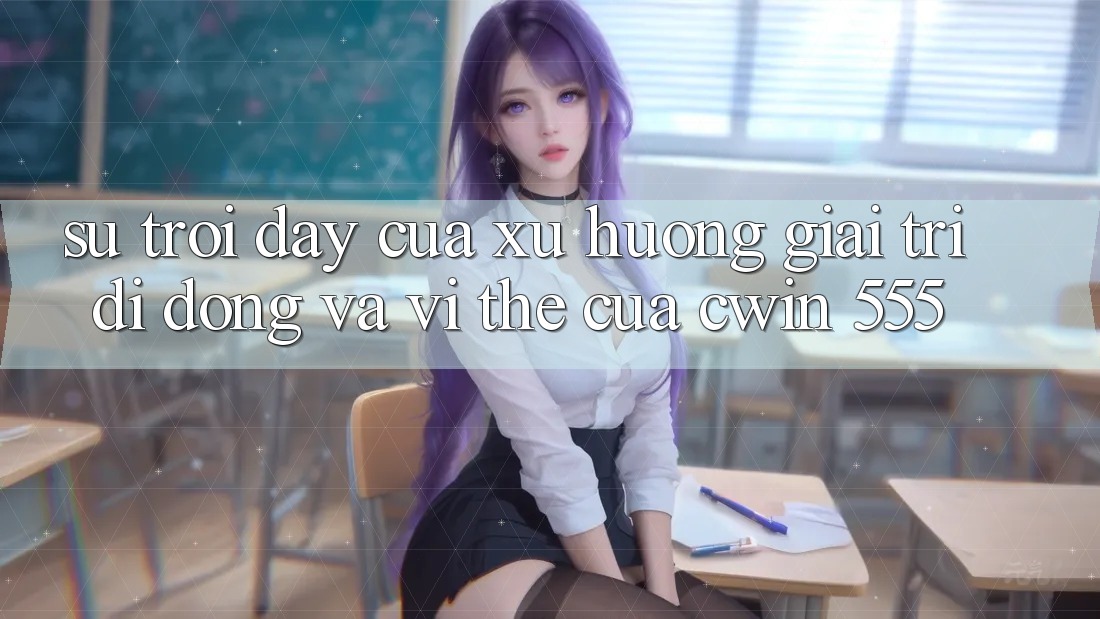 Sự Trỗi Dậy Của Xu Hướng Giải Trí Di Động Và Vị Thế Của Cwin 555
