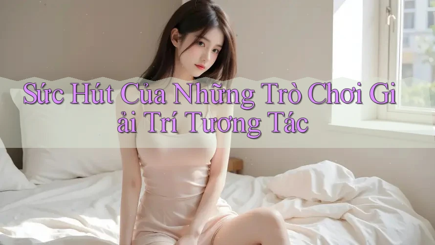 Sức Hút Của Những Trò Chơi Giải Trí Tương Tác