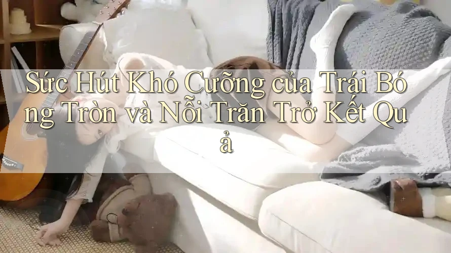 Sức Hút Khó Cưỡng của Trái Bóng Tròn và Nỗi Trăn Trở Kết Quả