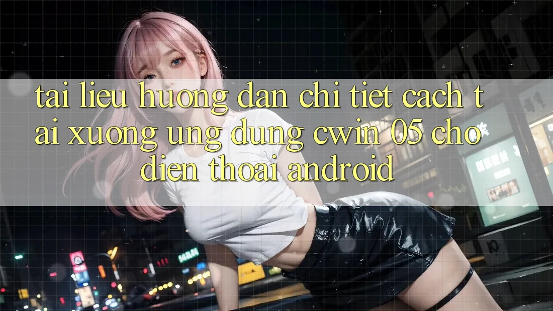 Tài liệu hướng dẫn Chi Tiết Cách Tải xuống Ứng dụng Cwin 05 Cho Điện Thoại Android