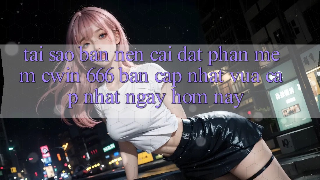Tại Sao Bạn Nên Cài Đặt Phần mềm Cwin 666 Bản Cập Nhật Vừa cập nhật Ngay Hôm Nay?