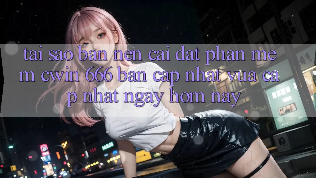 Tại Sao Bạn Nên Cài Đặt Phần mềm Cwin 666 Bản Cập Nhật Vừa cập nhật Ngay Hôm Nay?