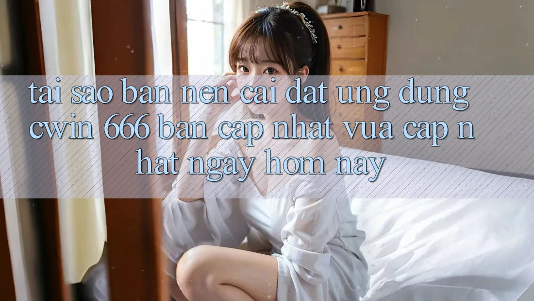 Tại Sao Bạn Nên Cài Đặt Ứng dụng Cwin 666 Bản Cập Nhật Vừa cập nhật Ngay Hôm Nay?