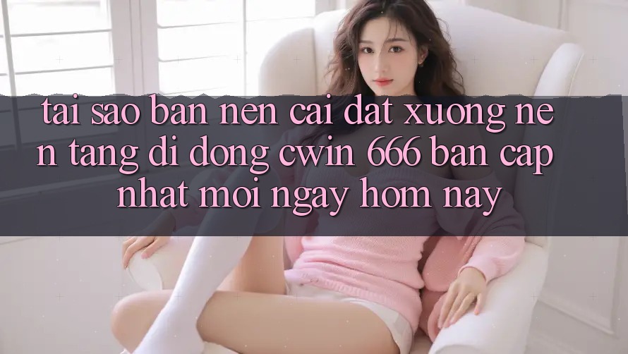 Tại Sao Bạn Nên Cài đặt xuống Nền tảng di động Cwin 666 Bản Cập Nhật Mới Ngay Hôm Nay?
