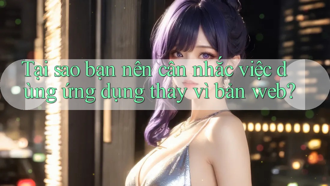 Tại sao bạn nên cân nhắc việc dùng ứng dụng thay vì bản web?