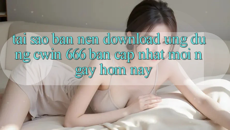 Tại Sao Bạn Nên Download Ứng dụng Cwin 666 Bản Cập Nhật Mới Ngay Hôm Nay?