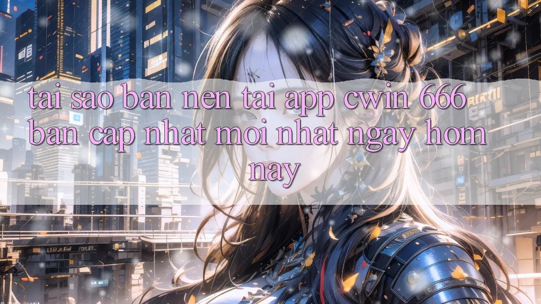 Tại Sao Bạn Nên Tải App Cwin 666 Bản Cập Nhật Mới nhất Ngay Hôm Nay?