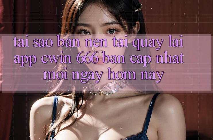 Tại Sao Bạn Nên Tải quay lại App Cwin 666 Bản Cập Nhật Mới Ngay Hôm Nay?