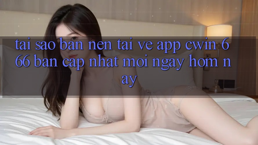 Tại Sao Bạn Nên Tải về App Cwin 666 Bản Cập Nhật Mới Ngay Hôm Nay?