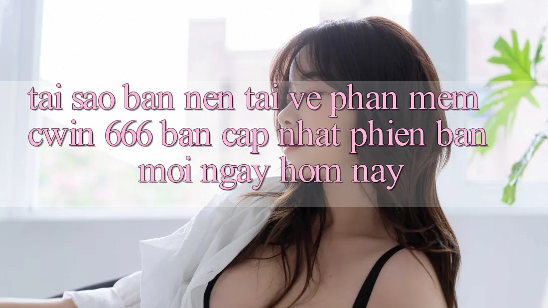 Tại Sao Bạn Nên Tải về Phần mềm Cwin 666 Bản Cập Nhật Phiên bản mới Ngay Hôm Nay?